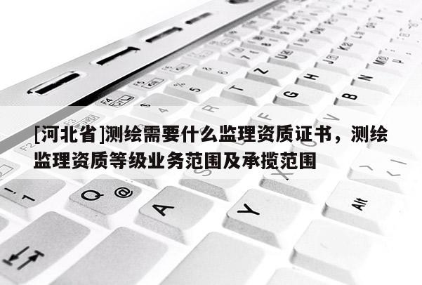 [河北省]測繪需要什么監(jiān)理資質證書，測繪監(jiān)理資質等級業(yè)務范圍及承攬范圍