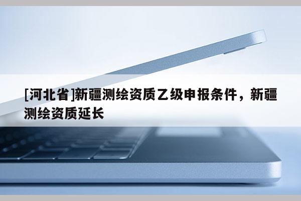 [河北省]新疆測繪資質(zhì)乙級申報條件，新疆測繪資質(zhì)延長