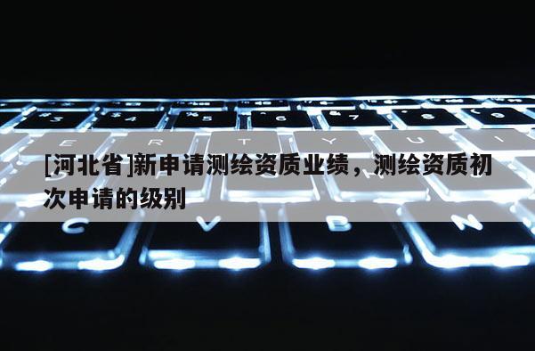 [河北省]新申請測繪資質(zhì)業(yè)績，測繪資質(zhì)初次申請的級別