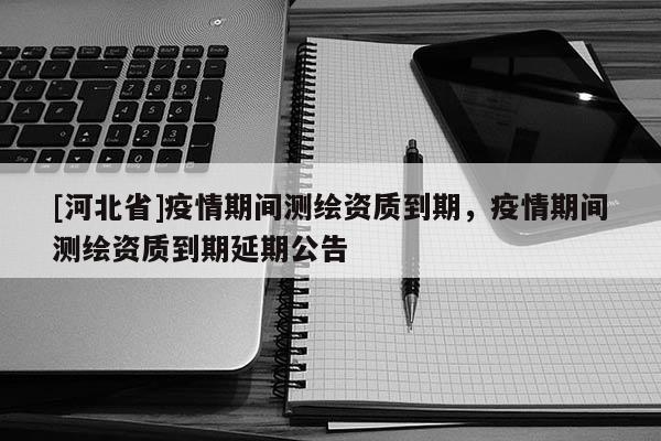 [河北省]疫情期間測(cè)繪資質(zhì)到期，疫情期間測(cè)繪資質(zhì)到期延期公告