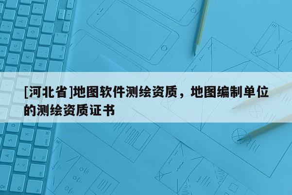 [河北省]地圖軟件測繪資質，地圖編制單位的測繪資質證書