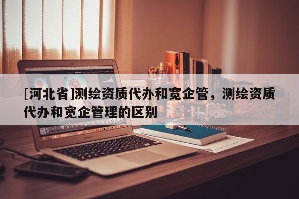 [河北省]測繪資質(zhì)代辦和寬企管，測繪資質(zhì)代辦和寬企管理的區(qū)別