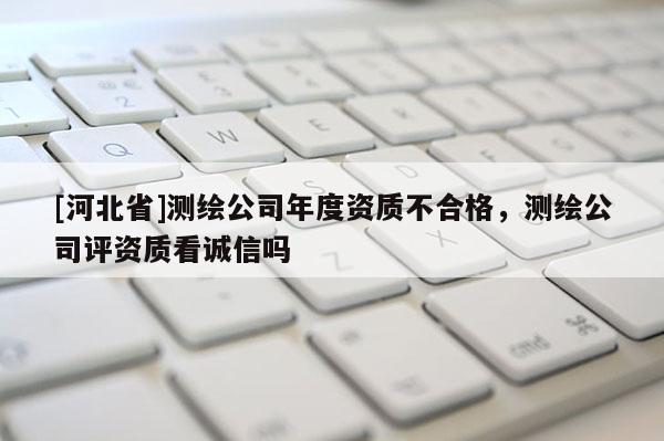 [河北省]測繪公司年度資質(zhì)不合格，測繪公司評資質(zhì)看誠信嗎