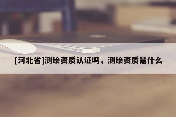 [河北省]測繪資質認證嗎，測繪資質是什么