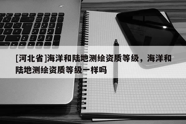 [河北省]海洋和陸地測(cè)繪資質(zhì)等級(jí)，海洋和陸地測(cè)繪資質(zhì)等級(jí)一樣嗎