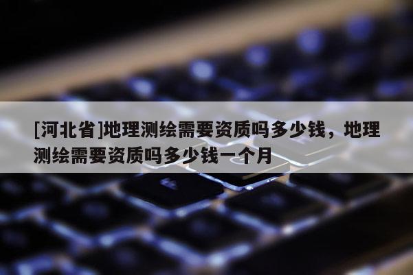 [河北省]地理測(cè)繪需要資質(zhì)嗎多少錢，地理測(cè)繪需要資質(zhì)嗎多少錢一個(gè)月