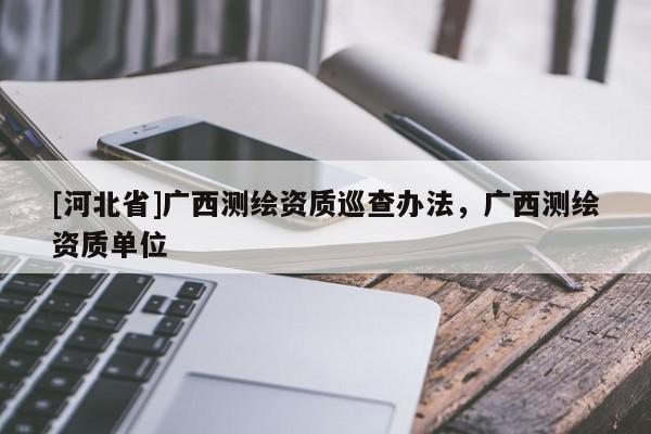 [河北省]廣西測(cè)繪資質(zhì)巡查辦法，廣西測(cè)繪資質(zhì)單位