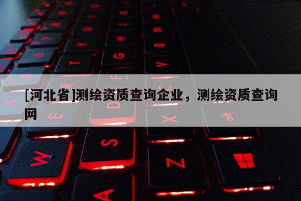 [河北省]測(cè)繪資質(zhì)查詢企業(yè)，測(cè)繪資質(zhì)查詢網(wǎng)