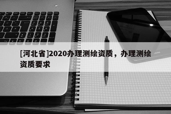 [河北省]2020辦理測(cè)繪資質(zhì)，辦理測(cè)繪資質(zhì)要求