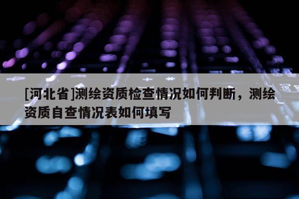 [河北省]測(cè)繪資質(zhì)檢查情況如何判斷，測(cè)繪資質(zhì)自查情況表如何填寫(xiě)