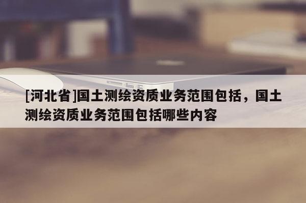 [河北省]國(guó)土測(cè)繪資質(zhì)業(yè)務(wù)范圍包括，國(guó)土測(cè)繪資質(zhì)業(yè)務(wù)范圍包括哪些內(nèi)容