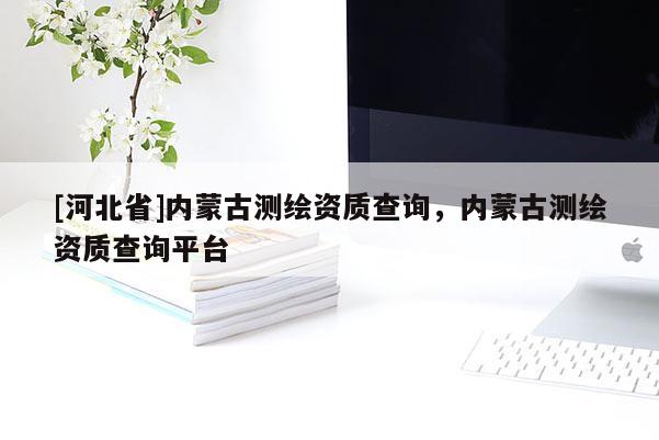 [河北省]內(nèi)蒙古測繪資質(zhì)查詢，內(nèi)蒙古測繪資質(zhì)查詢平臺