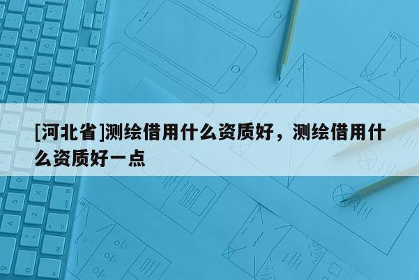 [河北省]測繪借用什么資質(zhì)好，測繪借用什么資質(zhì)好一點(diǎn)