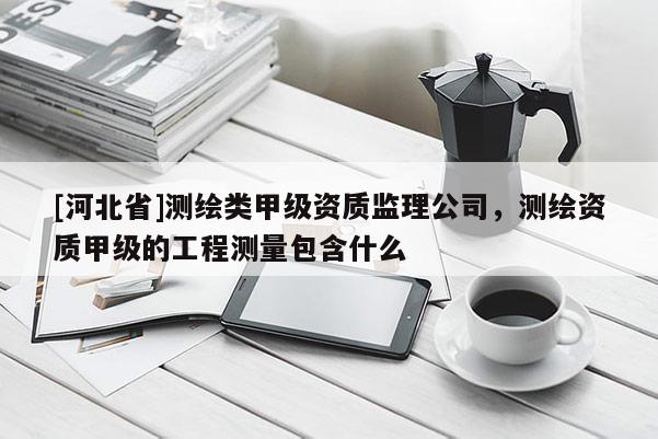 [河北省]測繪類甲級資質監(jiān)理公司，測繪資質甲級的工程測量包含什么