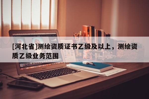 [河北省]測繪資質(zhì)證書乙級及以上，測繪資質(zhì)乙級業(yè)務范圍