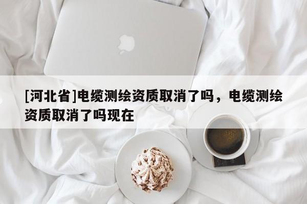[河北省]電纜測繪資質(zhì)取消了嗎，電纜測繪資質(zhì)取消了嗎現(xiàn)在