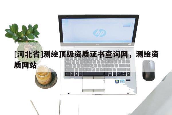 [河北省]測繪頂級資質(zhì)證書查詢網(wǎng)，測繪資質(zhì)網(wǎng)站