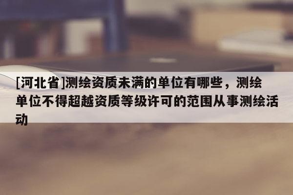 [河北省]測繪資質(zhì)未滿的單位有哪些，測繪單位不得超越資質(zhì)等級許可的范圍從事測繪活動