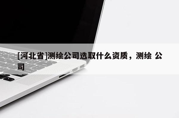 [河北省]測(cè)繪公司選取什么資質(zhì)，測(cè)繪 公司