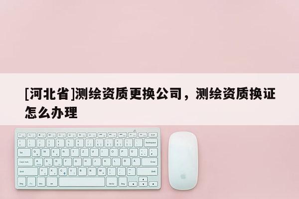 [河北省]測(cè)繪資質(zhì)更換公司，測(cè)繪資質(zhì)換證怎么辦理