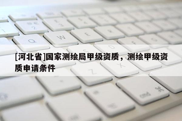 [河北省]國家測繪局甲級資質(zhì)，測繪甲級資質(zhì)申請條件