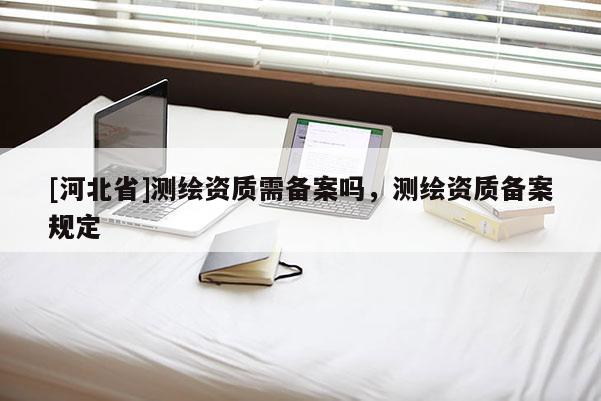 [河北省]測繪資質(zhì)需備案嗎，測繪資質(zhì)備案規(guī)定