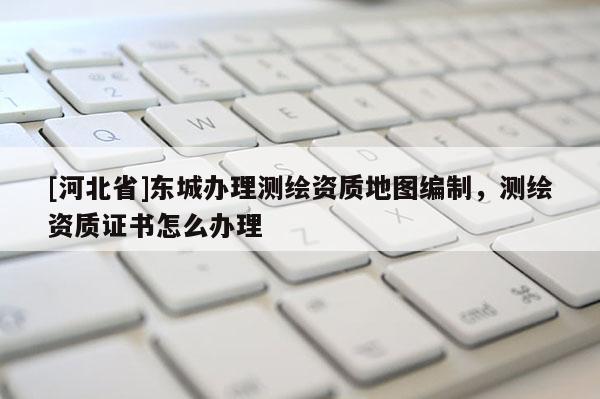 [河北省]東城辦理測繪資質(zhì)地圖編制，測繪資質(zhì)證書怎么辦理