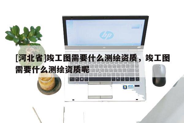 [河北省]竣工圖需要什么測(cè)繪資質(zhì)，竣工圖需要什么測(cè)繪資質(zhì)呢