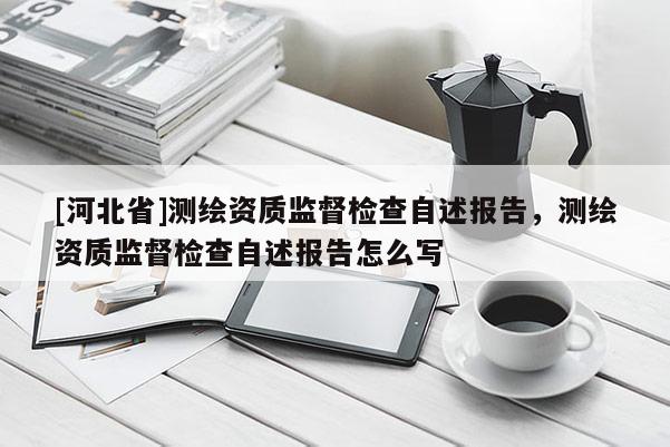 [河北省]測繪資質(zhì)監(jiān)督檢查自述報告，測繪資質(zhì)監(jiān)督檢查自述報告怎么寫