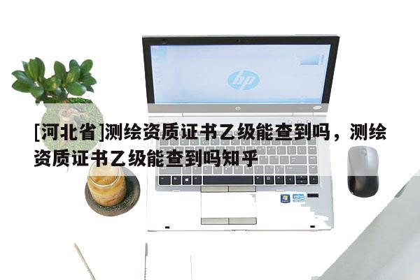 [河北省]測繪資質(zhì)證書乙級能查到嗎，測繪資質(zhì)證書乙級能查到嗎知乎
