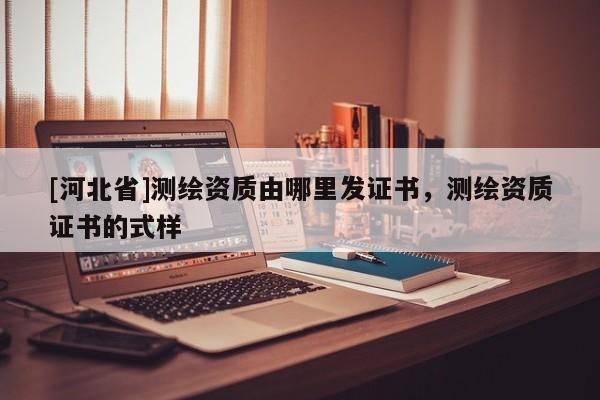 [河北省]測繪資質(zhì)由哪里發(fā)證書，測繪資質(zhì)證書的式樣