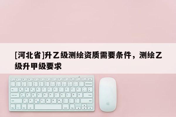 [河北省]升乙級(jí)測(cè)繪資質(zhì)需要條件，測(cè)繪乙級(jí)升甲級(jí)要求