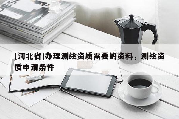 [河北省]辦理測繪資質(zhì)需要的資料，測繪資質(zhì)申請條件