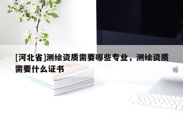 [河北省]測繪資質需要哪些專業(yè)，測繪資質需要什么證書