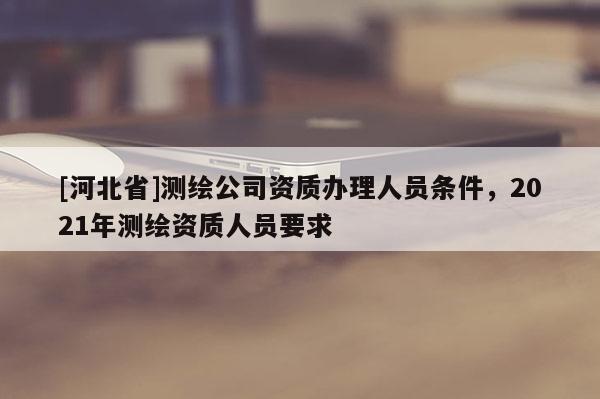 [河北省]測繪公司資質(zhì)辦理人員條件，2021年測繪資質(zhì)人員要求