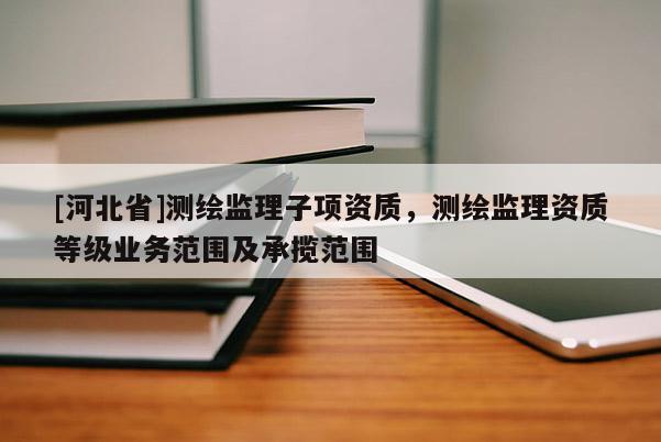 [河北省]測繪監(jiān)理子項(xiàng)資質(zhì)，測繪監(jiān)理資質(zhì)等級業(yè)務(wù)范圍及承攬范圍