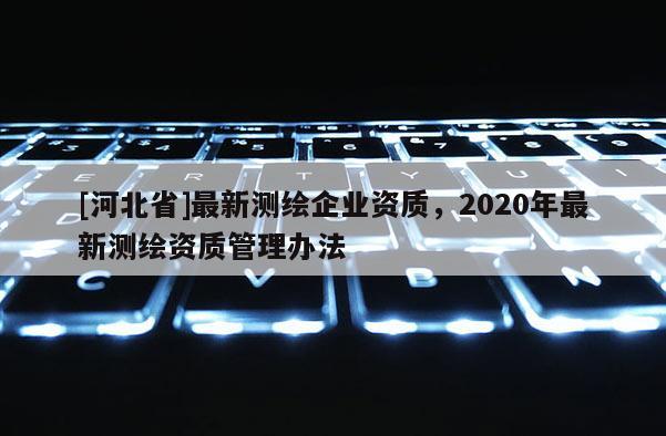 [河北省]最新測繪企業(yè)資質(zhì)，2020年最新測繪資質(zhì)管理辦法