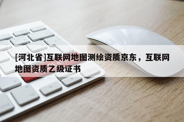 [河北省]互聯(lián)網(wǎng)地圖測繪資質(zhì)京東，互聯(lián)網(wǎng)地圖資質(zhì)乙級證書