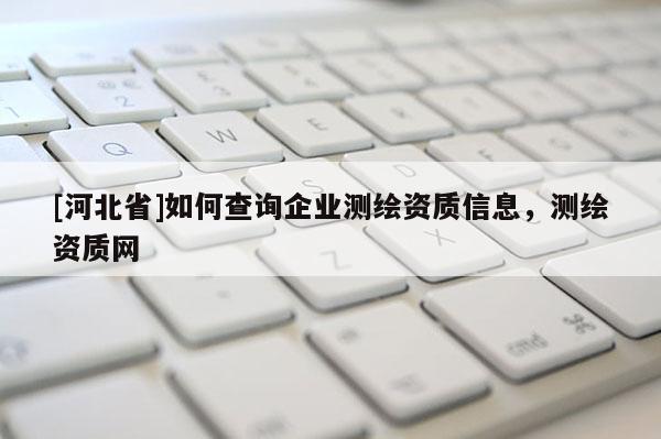 [河北省]如何查詢企業(yè)測繪資質(zhì)信息，測繪資質(zhì)網(wǎng)