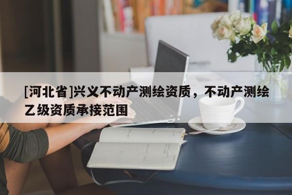 [河北省]興義不動(dòng)產(chǎn)測(cè)繪資質(zhì)，不動(dòng)產(chǎn)測(cè)繪乙級(jí)資質(zhì)承接范圍