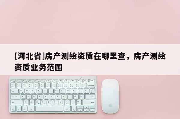 [河北省]房產(chǎn)測(cè)繪資質(zhì)在哪里查，房產(chǎn)測(cè)繪資質(zhì)業(yè)務(wù)范圍