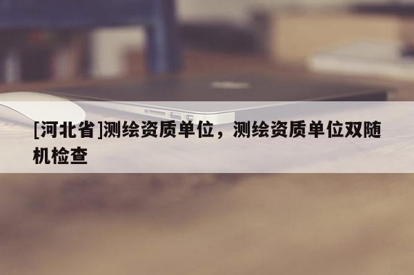 [河北省]測(cè)繪資質(zhì)單位，測(cè)繪資質(zhì)單位雙隨機(jī)檢查
