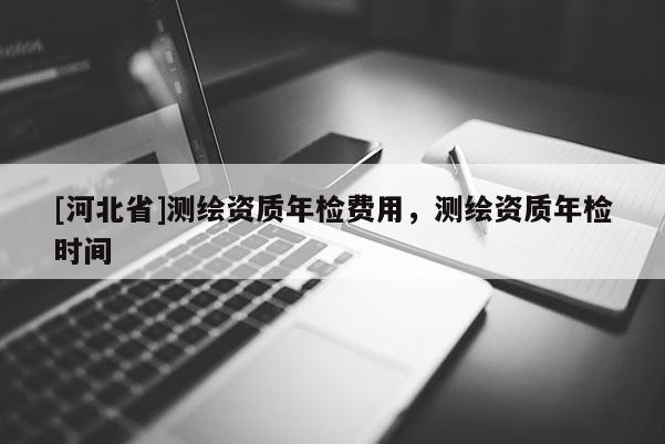[河北省]測繪資質(zhì)年檢費(fèi)用，測繪資質(zhì)年檢時(shí)間