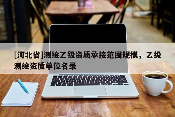 [河北省]測(cè)繪乙級(jí)資質(zhì)承接范圍規(guī)模，乙級(jí)測(cè)繪資質(zhì)單位名錄