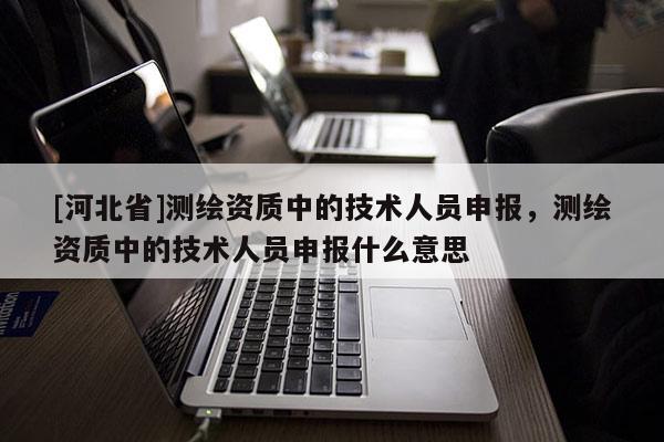 [河北省]測繪資質(zhì)中的技術(shù)人員申報，測繪資質(zhì)中的技術(shù)人員申報什么意思