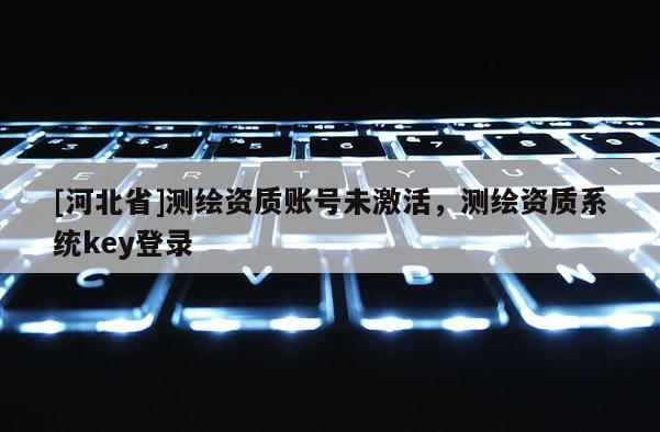 [河北省]測繪資質(zhì)賬號未激活，測繪資質(zhì)系統(tǒng)key登錄