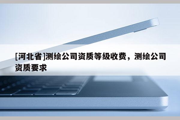 [河北省]測繪公司資質(zhì)等級收費，測繪公司資質(zhì)要求