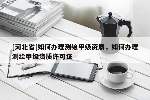 [河北省]如何辦理測繪甲級資質(zhì)，如何辦理測繪甲級資質(zhì)許可證