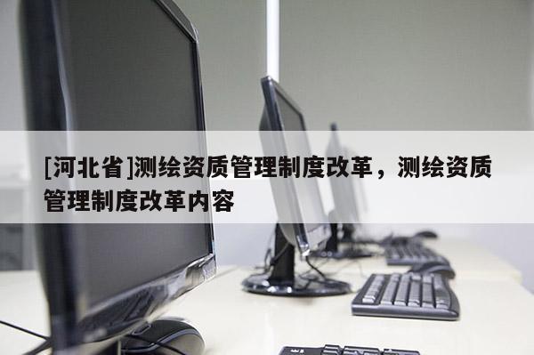 [河北省]測繪資質(zhì)管理制度改革，測繪資質(zhì)管理制度改革內(nèi)容
