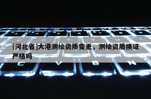 [河北省]大港測繪資質(zhì)變更，測繪資質(zhì)換證嚴(yán)格嗎
